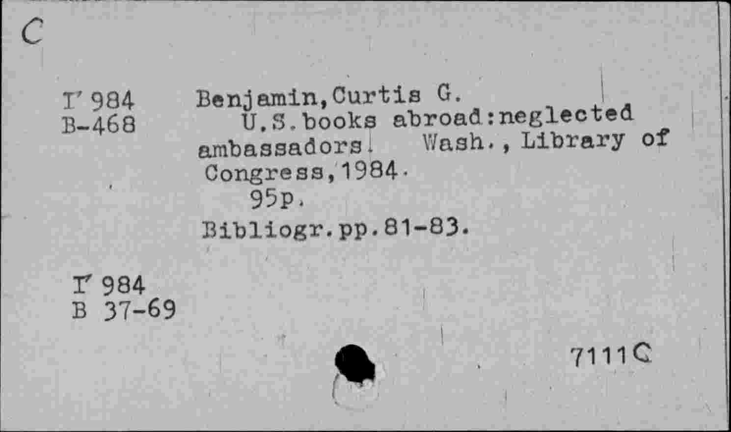 ﻿I’984 B-468
Benjamin,Curtis G.
U.S.books abroad:neglected ambassadors! Uash., Libiaiy of Congress,1984 •
95p.
Bibliogr.pp.81-83.
r 984
B 37-69
7111C